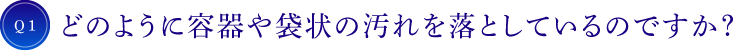 Q1 どのように容器や袋状の汚れを落としているのですか？