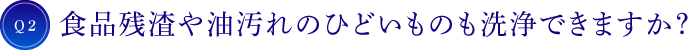 Q2 食品残渣や油汚れのひどいものも洗浄できますか？