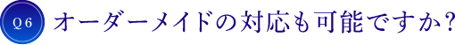 Q6 オーダーメイドの対応も可能ですか？