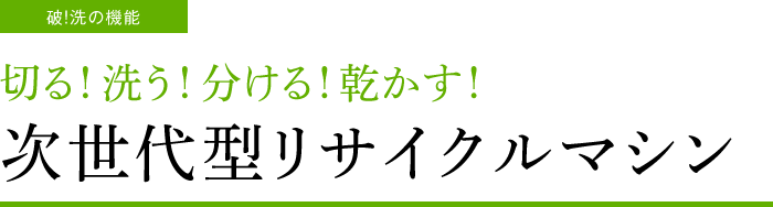 破！洗の機能　切る！洗う！分ける！乾かす！　次世代型リサイクルマシン