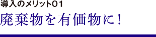 導入のメリット01　廃棄物を有価物に！