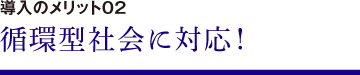 導入のメリット02　循環型社会に対応！